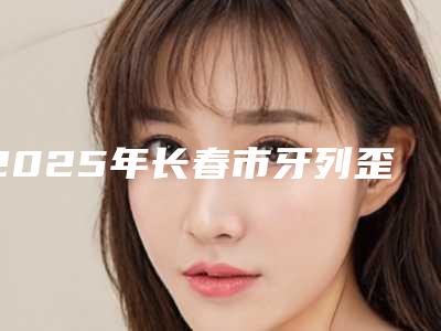 2025年长春市牙列歪斜矫正价格收费表一览医生介绍及预约