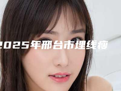 2025年邢台市埋线瘦腿医院在榜名单前十位热搜预定(邢台张瑞芬眼部医疗美容诊所大咖实力认证)