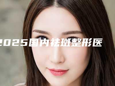 2025国内祛斑整形医院排名前五口碑一览!郑州大学第一附属医院是网红打开医院