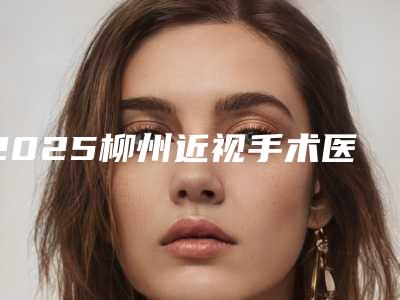 2025柳州近视手术医院排名及三甲规模横评